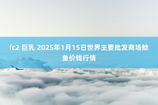 fc2 巨乳 2025年1月15日世界主要批发商场鲶鱼价钱行情