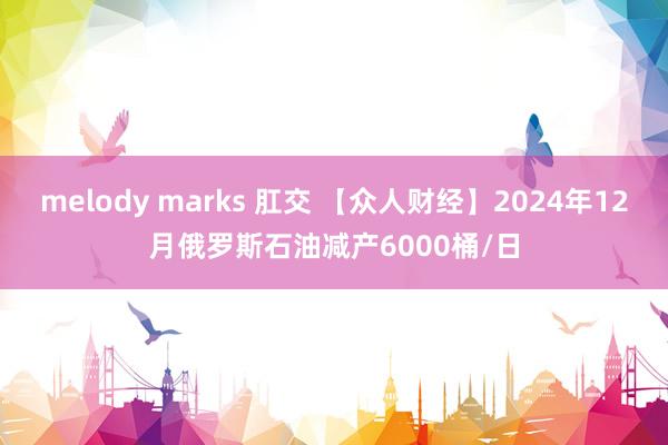 melody marks 肛交 【众人财经】2024年12月俄罗斯石油减产6000桶/日