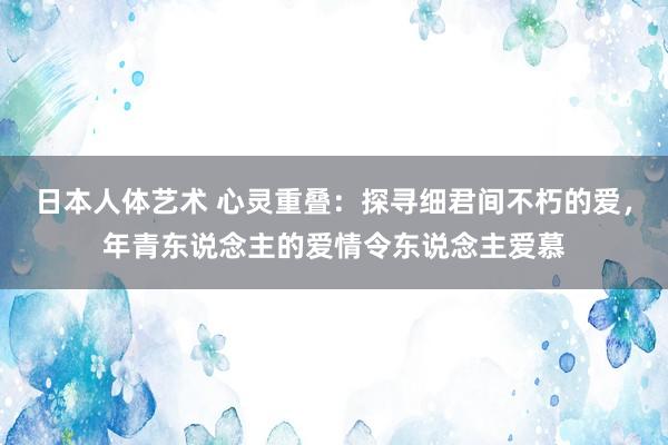 日本人体艺术 心灵重叠：探寻细君间不朽的爱，年青东说念主的爱情令东说念主爱慕