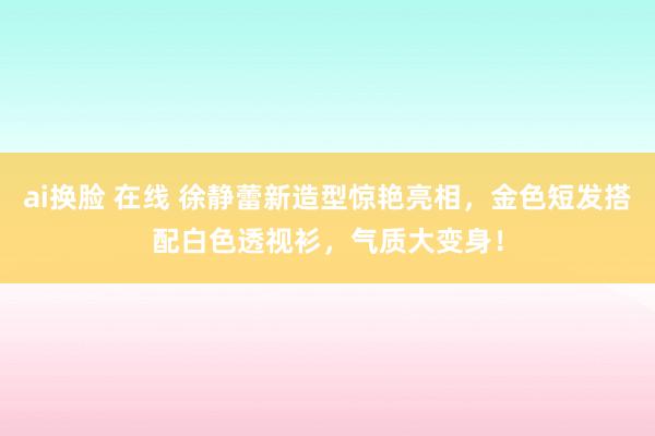 ai换脸 在线 徐静蕾新造型惊艳亮相，金色短发搭配白色透视衫，气质大变身！