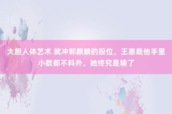 大胆人体艺术 就冲郭麒麟的段位，王惠栽他手里小数都不料外，她终究是输了