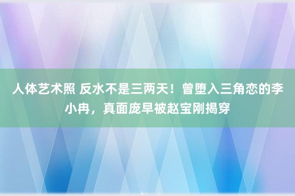 人体艺术照 反水不是三两天！曾堕入三角恋的李小冉，真面庞早被赵宝刚揭穿